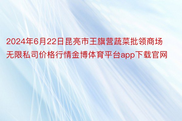 2024年6月22日昆亮市王旗营蔬菜批领商场无限私司价格行情金博体育平台app下载官网