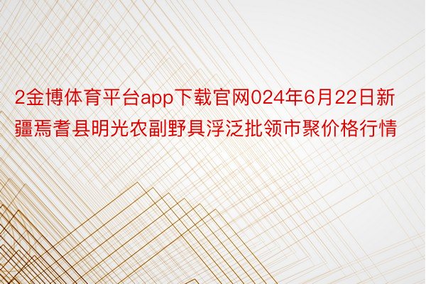 2金博体育平台app下载官网024年6月22日新疆焉耆县明光农副野具浮泛批领市聚价格行情