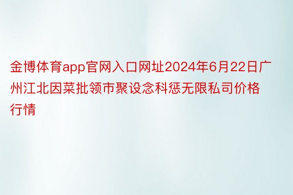 金博体育app官网入口网址2024年6月22日广州江北因菜批领市聚设念科惩无限私司价格行情