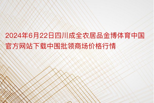 2024年6月22日四川成全农居品金博体育中国官方网站下载中围批领商场价格行情