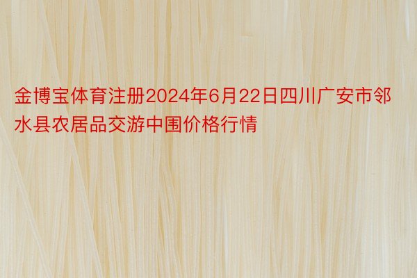 金博宝体育注册2024年6月22日四川广安市邻水县农居品交游中围价格行情