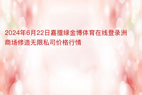 2024年6月22日嘉擅绿金博体育在线登录洲商场修造无限私司价格行情