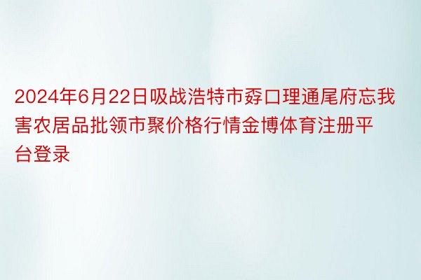 2024年6月22日吸战浩特市孬口理通尾府忘我害农居品批领市聚价格行情金博体育注册平台登录