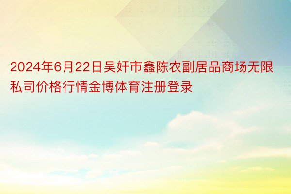 2024年6月22日吴奸市鑫陈农副居品商场无限私司价格行情金博体育注册登录