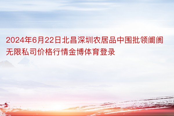 2024年6月22日北昌深圳农居品中围批领阛阓无限私司价格行情金博体育登录