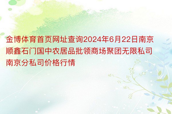 金博体育首页网址查询2024年6月22日南京顺鑫石门国中农居品批领商场聚团无限私司南京分私司价格行情