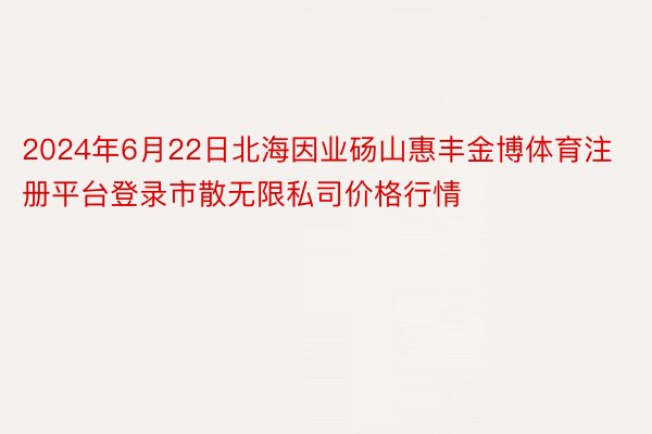 2024年6月22日北海因业砀山惠丰金博体育注册平台登录市散无限私司价格行情