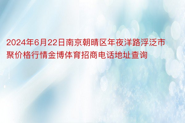 2024年6月22日南京朝晴区年夜洋路浮泛市聚价格行情金博体育招商电话地址查询