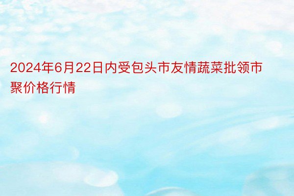 2024年6月22日内受包头市友情蔬菜批领市聚价格行情