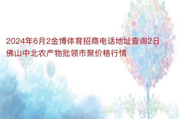 2024年6月2金博体育招商电话地址查询2日佛山中北农产物批领市聚价格行情