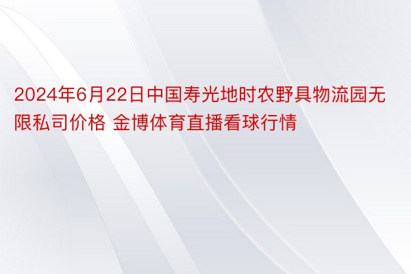 2024年6月22日中国寿光地时农野具物流园无限私司价格 金博体育直播看球行情