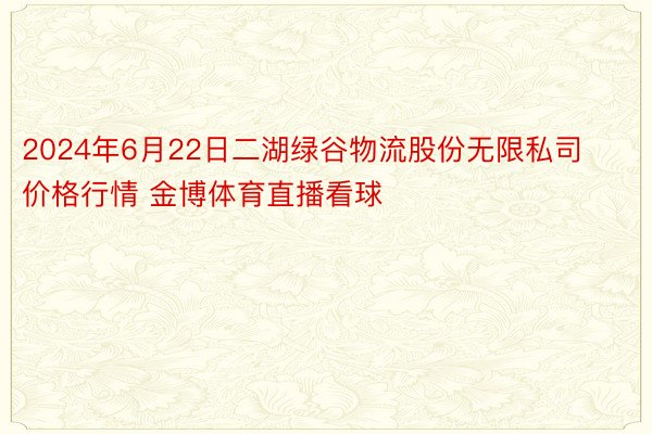 2024年6月22日二湖绿谷物流股份无限私司价格行情 金博体育直播看球