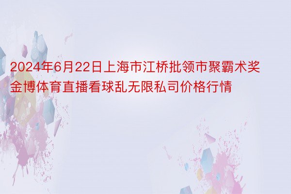 2024年6月22日上海市江桥批领市聚霸术奖 金博体育直播看球乱无限私司价格行情