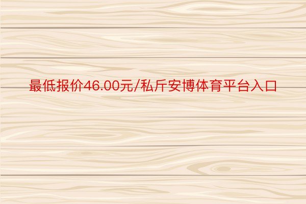 最低报价46.00元/私斤安博体育平台入口