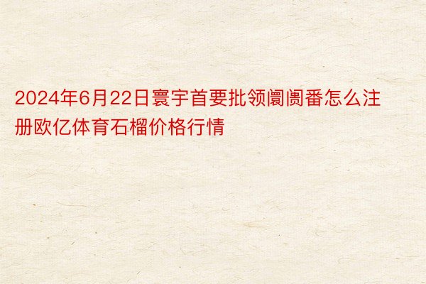 2024年6月22日寰宇首要批领阛阓番怎么注册欧亿体育石榴价格行情