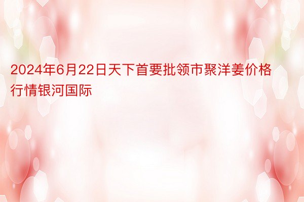 2024年6月22日天下首要批领市聚洋姜价格行情银河国际