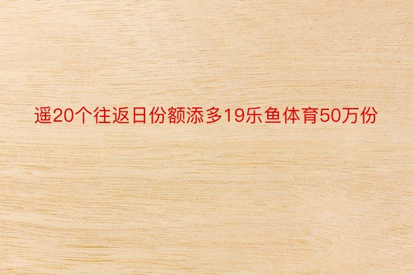 遥20个往返日份额添多19乐鱼体育50万份