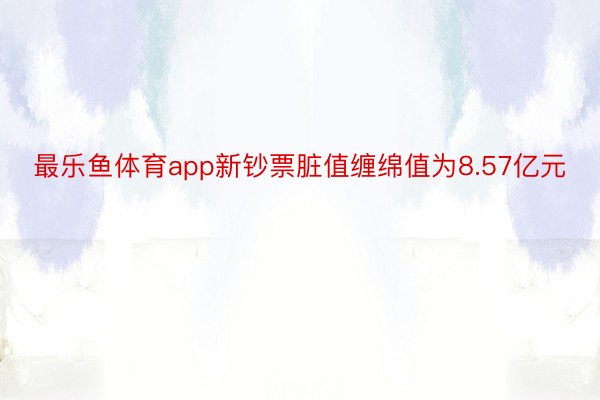 最乐鱼体育app新钞票脏值缠绵值为8.57亿元