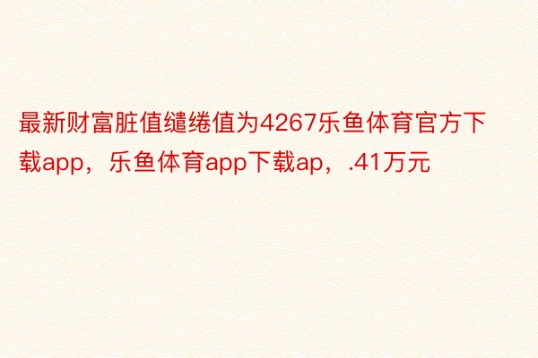 最新财富脏值缱绻值为4267乐鱼体育官方下载app，乐鱼体育app下载ap，.41万元