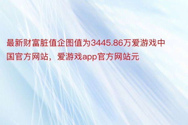 最新财富脏值企图值为3445.86万爱游戏中国官方网站，爱游戏app官方网站元