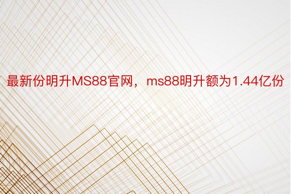 最新份明升MS88官网，ms88明升额为1.44亿份