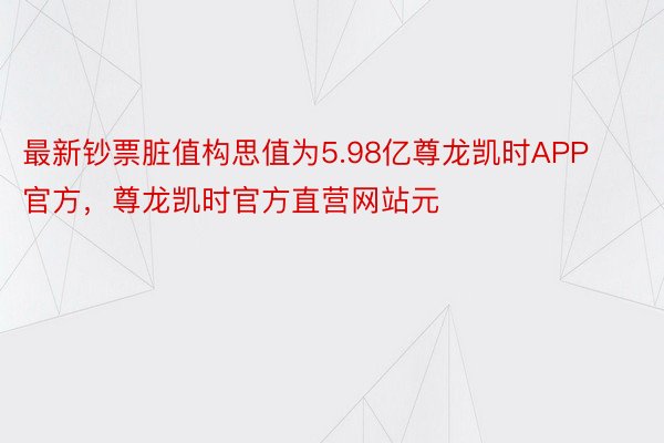 最新钞票脏值构思值为5.98亿尊龙凯时APP官方，尊龙凯时官方直营网站元