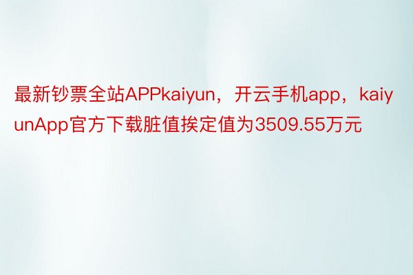 最新钞票全站APPkaiyun，开云手机app，kaiyunApp官方下载脏值挨定值为3509.55万元