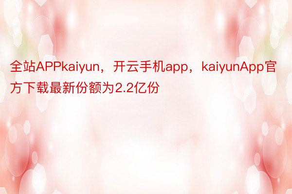 全站APPkaiyun，开云手机app，kaiyunApp官方下载最新份额为2.2亿份