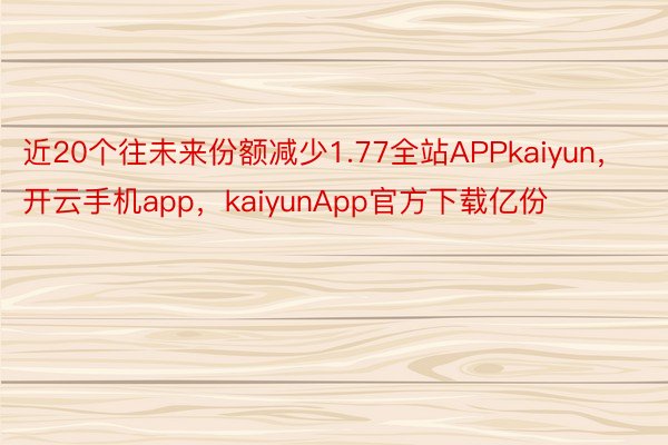 近20个往未来份额减少1.77全站APPkaiyun，开云手机app，kaiyunApp官方下载亿份