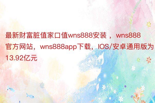 最新财富脏值家口值wns888安装 ，wns888官方网站，wns888app下载，IOS/安卓通用版为13.92亿元