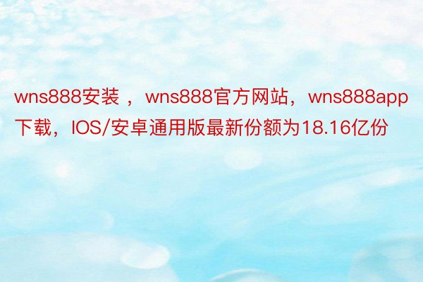 wns888安装 ，wns888官方网站，wns888app下载，IOS/安卓通用版最新份额为18.16亿份