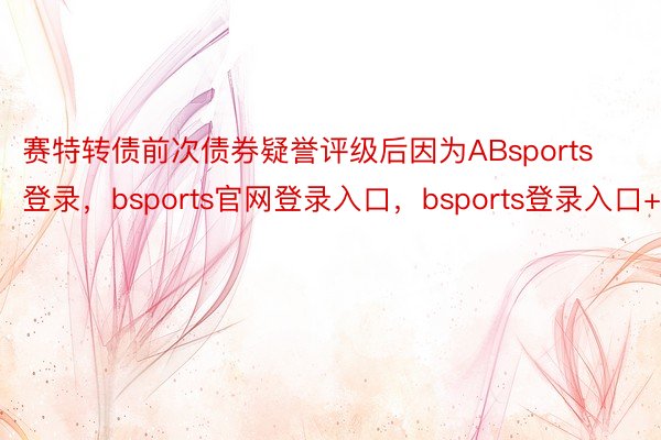 赛特转债前次债券疑誉评级后因为ABsports登录，bsports官网登录入口，bsports登录入口+