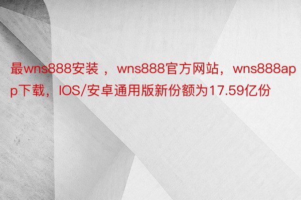 最wns888安装 ，wns888官方网站，wns888app下载，IOS/安卓通用版新份额为17.59亿份