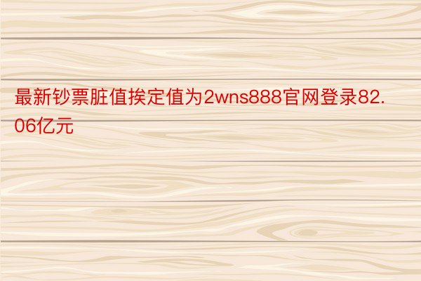 最新钞票脏值挨定值为2wns888官网登录82.06亿元