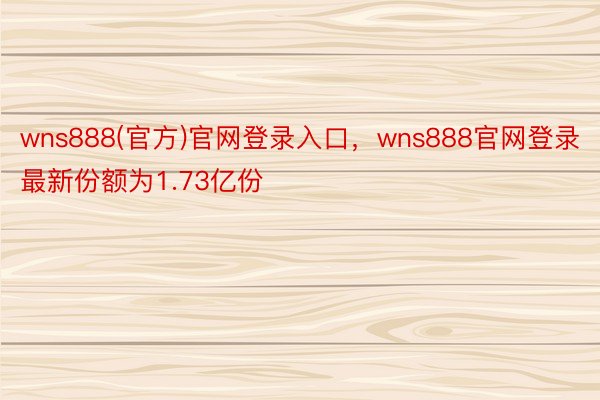 wns888(官方)官网登录入口，wns888官网登录最新份额为1.73亿份