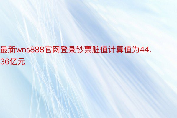 最新wns888官网登录钞票脏值计算值为44.36亿元