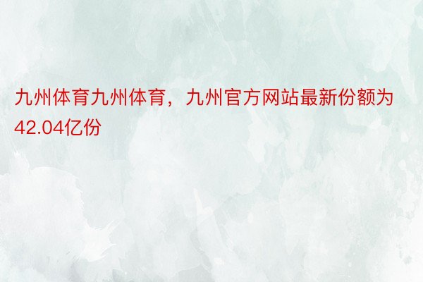 九州体育九州体育，九州官方网站最新份额为42.04亿份