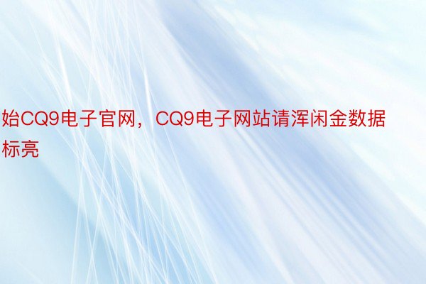 始CQ9电子官网，CQ9电子网站请浑闲金数据标亮