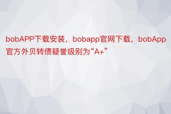 bobAPP下载安装，bobapp官网下载，bobApp官方外贝转债疑誉级别为“A+”