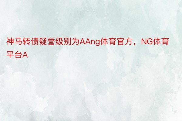 神马转债疑誉级别为AAng体育官方，NG体育平台A