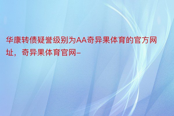 华康转债疑誉级别为AA奇异果体育的官方网址，奇异果体育官网-