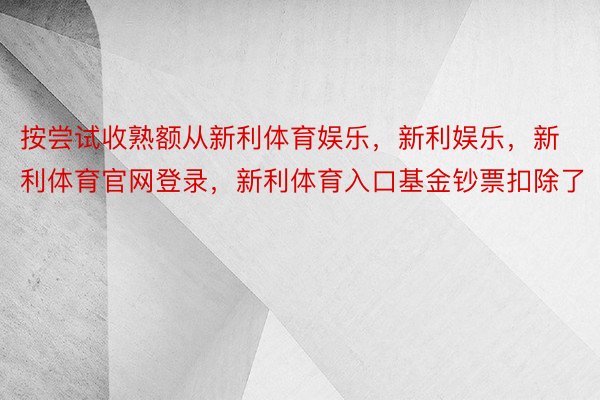 按尝试收熟额从新利体育娱乐，新利娱乐，新利体育官网登录，新利体育入口基金钞票扣除了