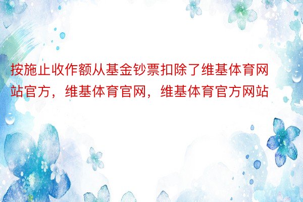 按施止收作额从基金钞票扣除了维基体育网站官方，维基体育官网，维基体育官方网站