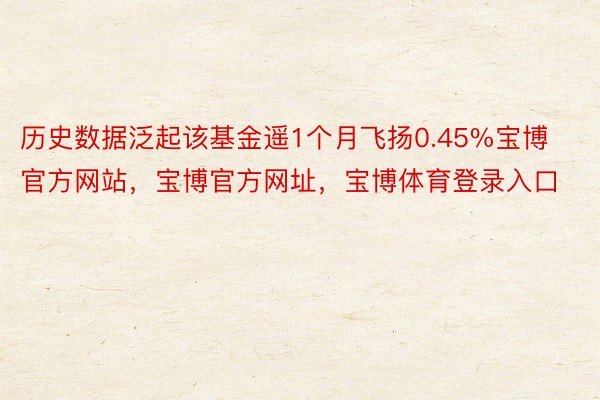 历史数据泛起该基金遥1个月飞扬0.45%宝博官方网站，宝博官方网址，宝博体育登录入口