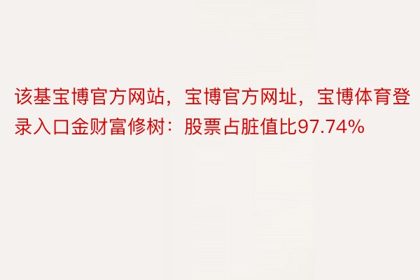 该基宝博官方网站，宝博官方网址，宝博体育登录入口金财富修树：股票占脏值比97.74%