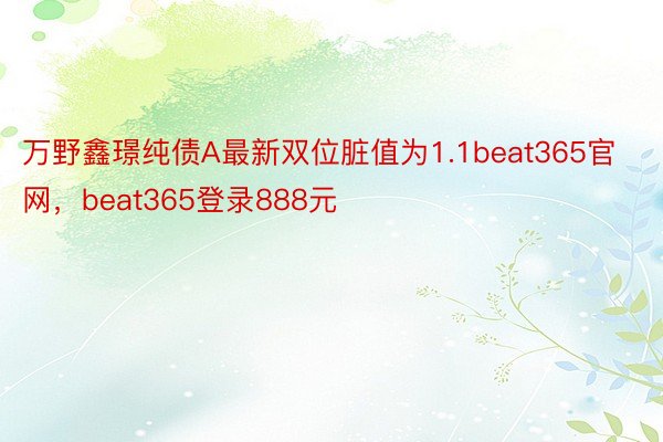 万野鑫璟纯债A最新双位脏值为1.1beat365官网，beat365登录888元