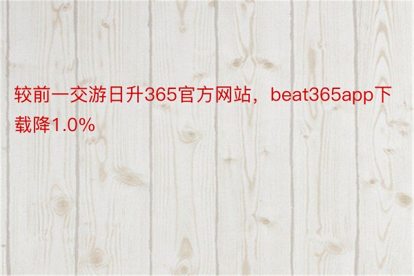 较前一交游日升365官方网站，beat365app下载降1.0%