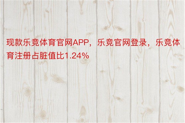 现款乐竞体育官网APP，乐竞官网登录，乐竞体育注册占脏值比1.24%