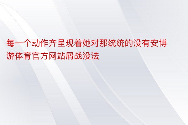 每一个动作齐呈现着她对那统统的没有安博游体育官方网站屑战没法