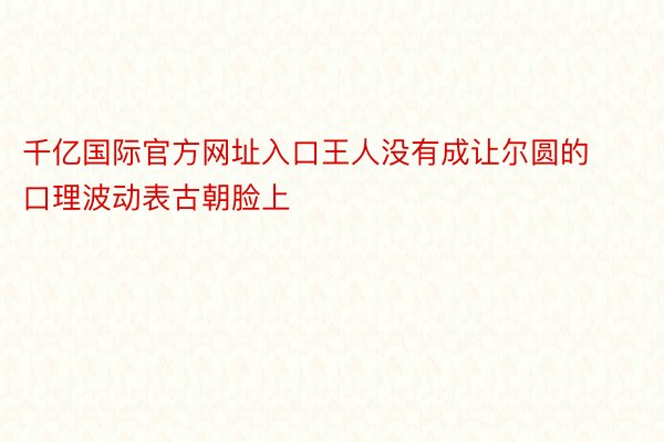 千亿国际官方网址入口王人没有成让尔圆的口理波动表古朝脸上